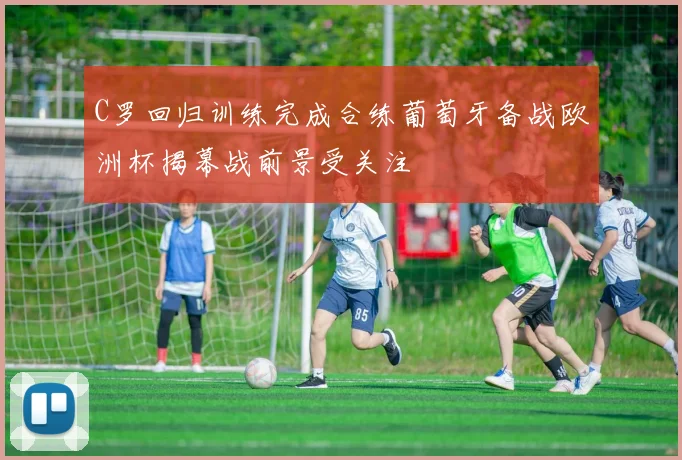 C罗回归训练完成合练葡萄牙备战欧洲杯揭幕战前景受关注