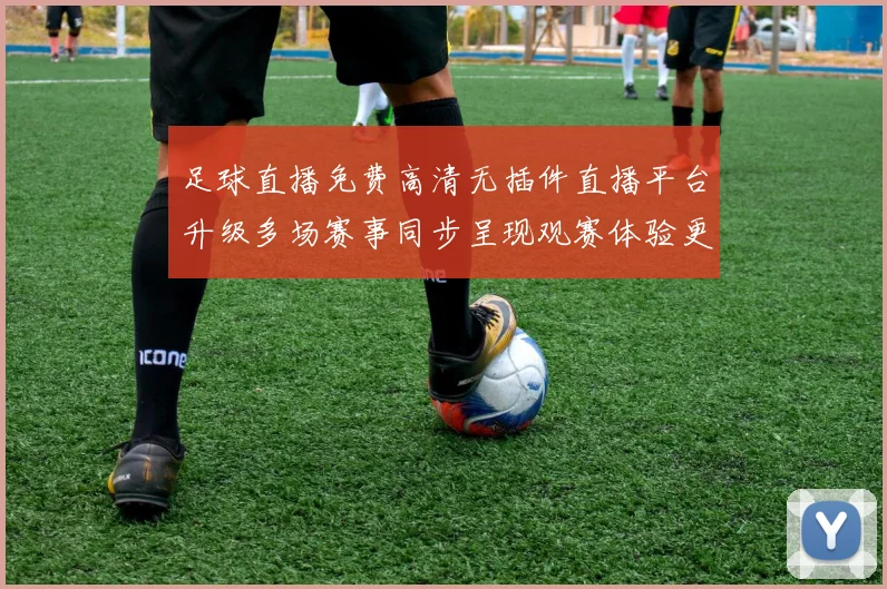 足球直播免费高清无插件直播平台升级多场赛事同步呈现观赛体验更顺畅