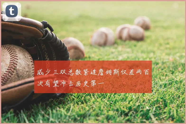 威少三双总数紧追詹姆斯仅差两百次有望冲击历史第一