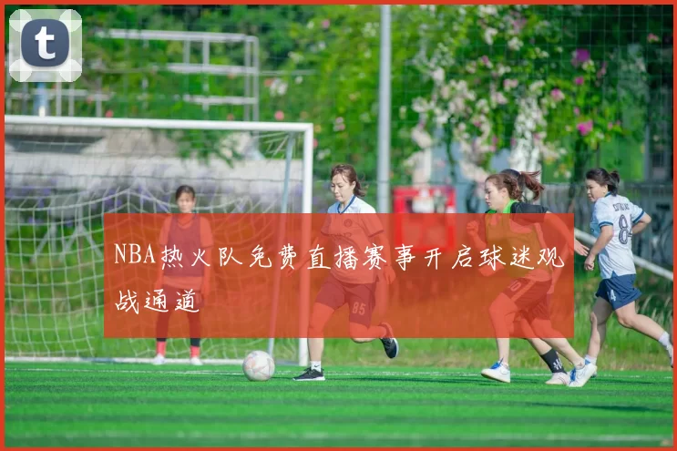 NBA热火队免费直播赛事开启球迷观战通道