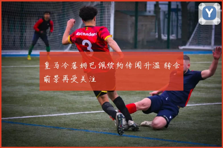 皇马冷落姆巴佩续约传闻升温 转会前景再受关注