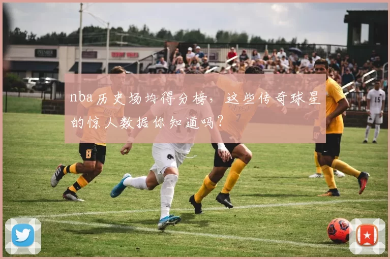nba历史场均得分榜，这些传奇球星的惊人数据你知道吗？