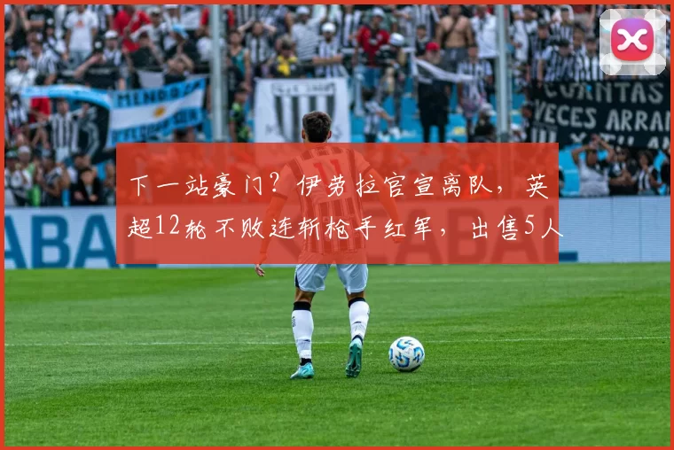 下一站豪门？伊劳拉官宣离队，英超12轮不败连斩枪手红军，出售5人赚2.5亿英镑_伯恩茅斯_赛季_成绩