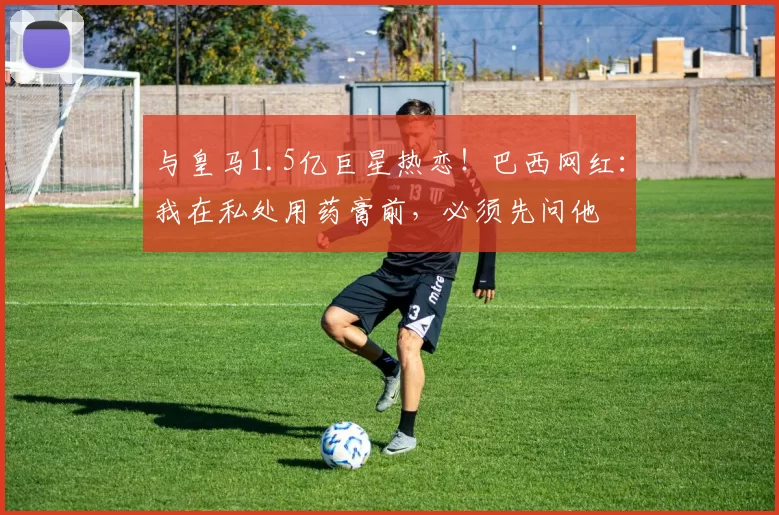 与皇马1.5亿巨星热恋！巴西网红：我在私处用药膏前，必须先问他