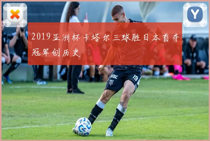 2019亚洲杯卡塔尔三球胜日本首夺冠军创历史