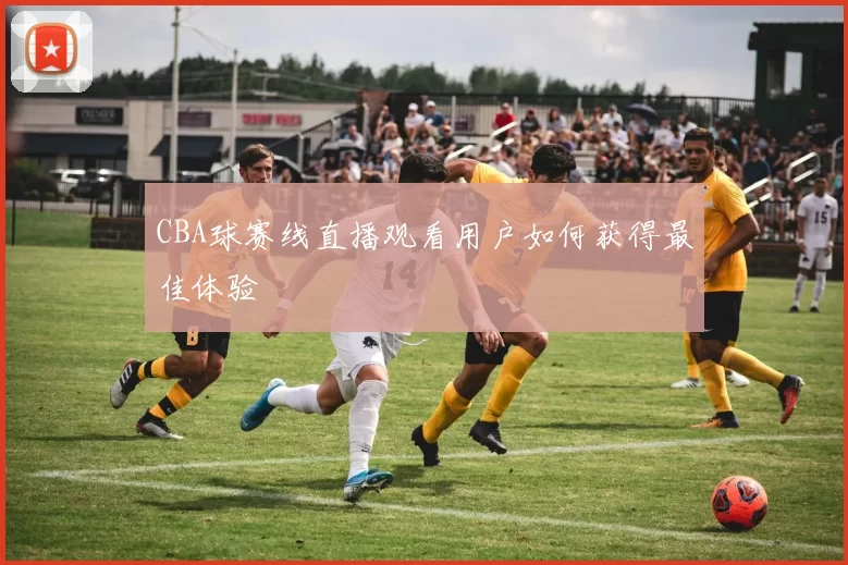CBA球赛线直播观看用户如何获得最佳体验
