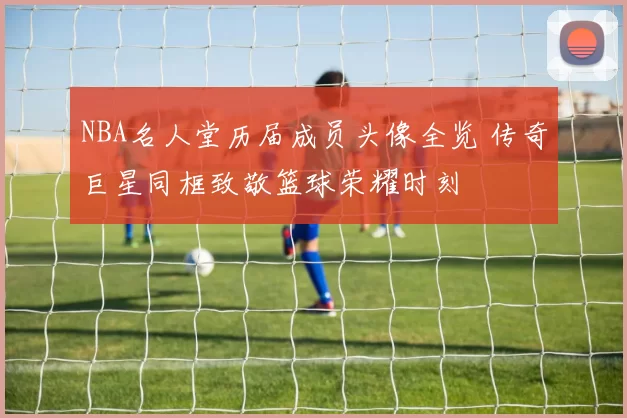 NBA名人堂历届成员头像全览 传奇巨星同框致敬篮球荣耀时刻