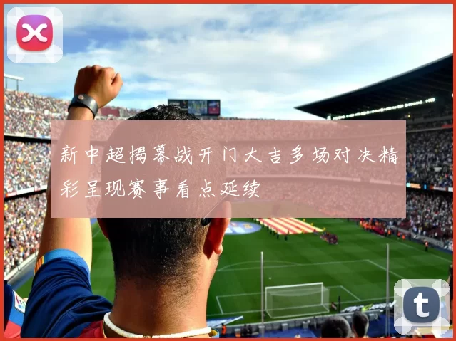 新中超揭幕战开门大吉多场对决精彩呈现赛事看点延续