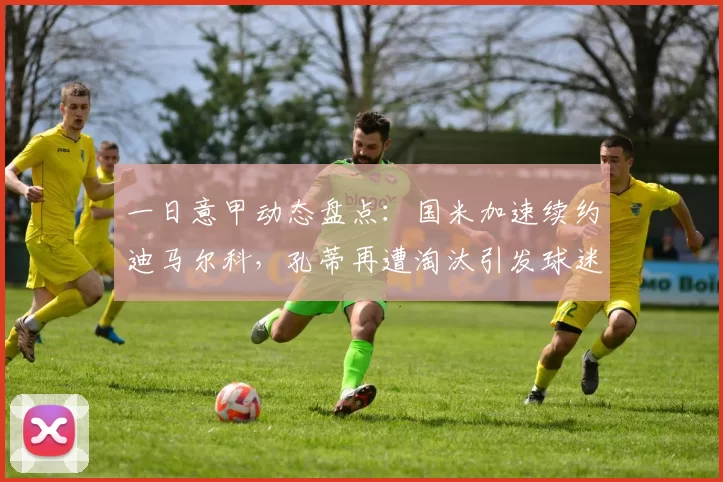 一日意甲动态盘点：国米加速续约迪马尔科，孔蒂再遭淘汰引发球迷强烈不满_米兰_欧冠_那不勒斯