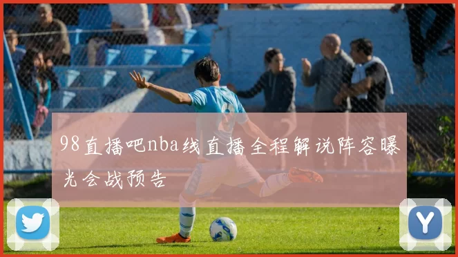 98直播吧nba线直播全程解说阵容曝光会战预告