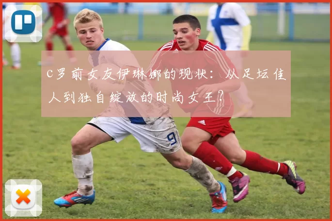 c罗前女友伊琳娜的现状：从足坛佳人到独自绽放的时尚女王？