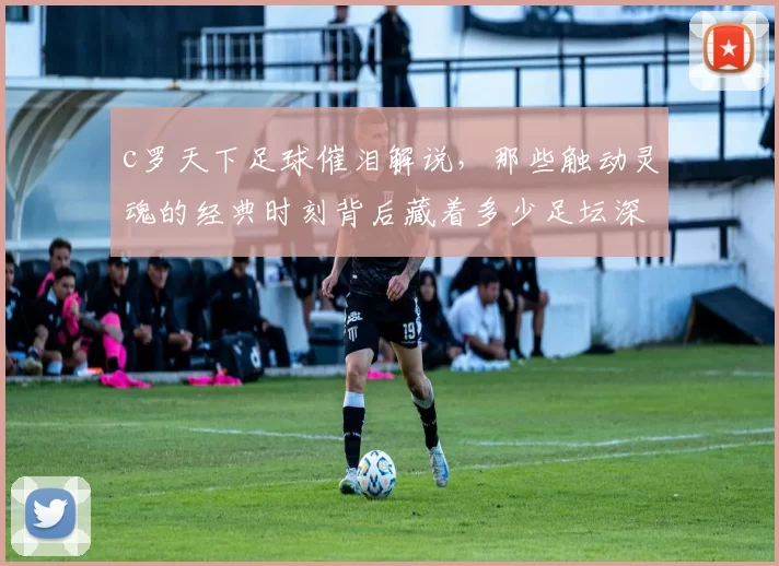 c罗天下足球催泪解说,那些触动灵魂的经典时刻背后藏着多少足坛深情?