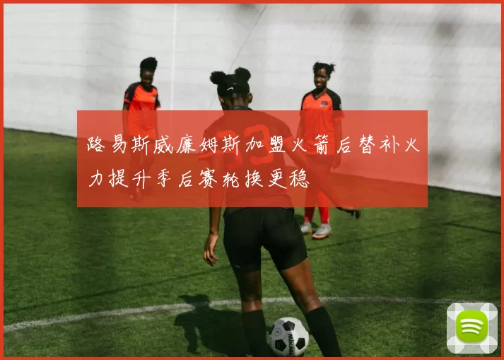 路易斯威廉姆斯加盟火箭后替补火力提升季后赛轮换更稳