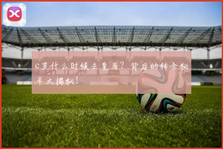 c罗什么时候去皇马？背后的转会秘辛大揭秘！