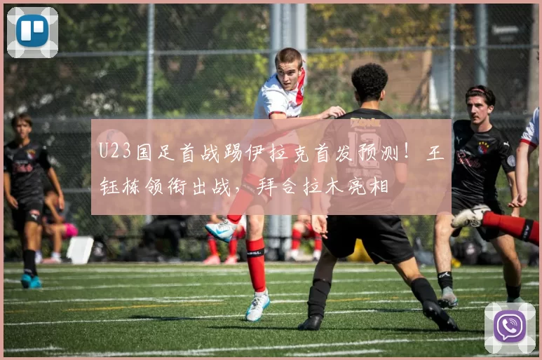U23国足首战踢伊拉克首发预测!王钰栋领衔出战,拜合拉木亮相