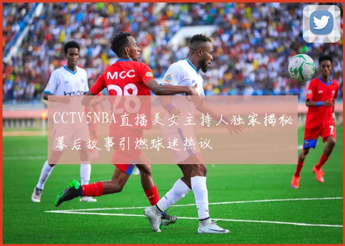 CCTV5NBA直播美女主持人独家揭秘幕后故事引燃球迷热议