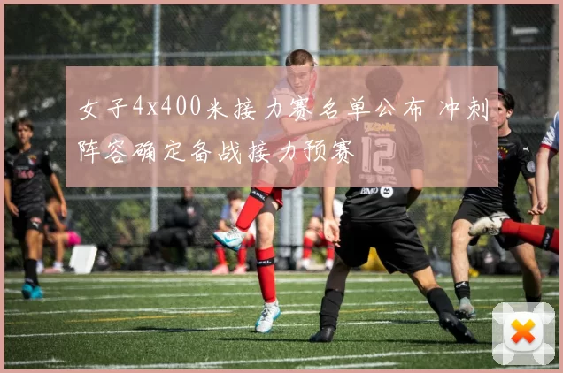 女子4x400米接力赛名单公布 冲刺阵容确定备战接力预赛