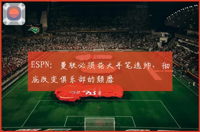 ESPN：曼联必须花大手笔选帅，彻底改变俱乐部的颓靡