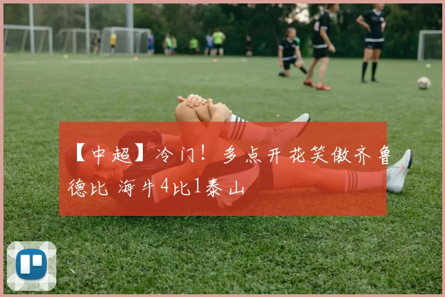 【中超】冷门！多点开花笑傲齐鲁德比 海牛4比1泰山