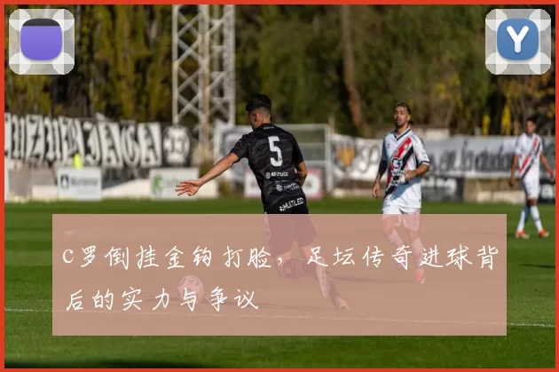 c罗倒挂金钩打脸，足坛传奇进球背后的实力与争议