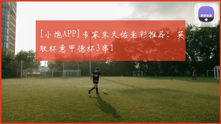 [小炮APP]专家朱天佑竞彩推荐：英联杯意甲德杯3串1