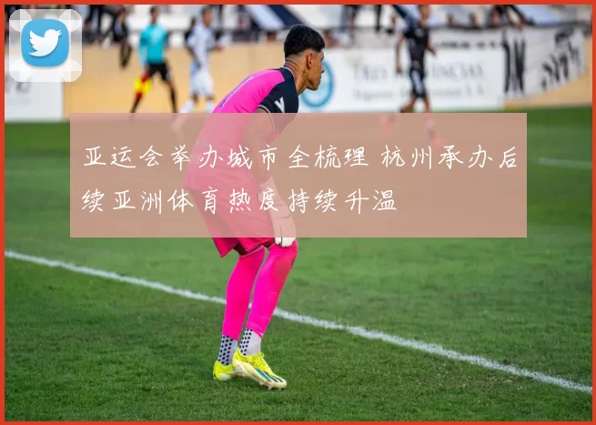 亚运会举办城市全梳理 杭州承办后续亚洲体育热度持续升温