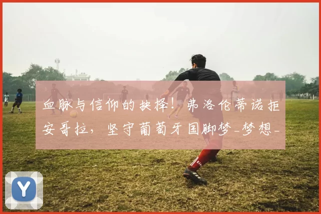 血脉与信仰的抉择！弗洛伦蒂诺拒安哥拉，坚守葡萄牙国脚梦_梦想_伯恩利_足球