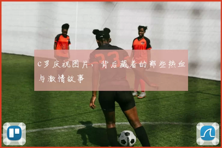 c罗庆祝图片,背后藏着的那些热血与激情故事