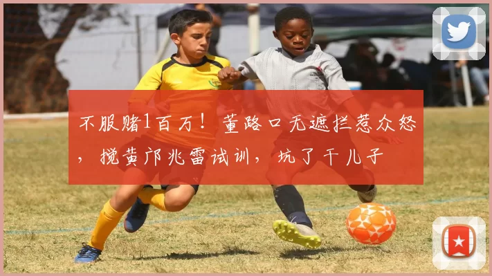 不服赌1百万！董路口无遮拦惹众怒，搅黄邝兆雷试训，坑了干儿子