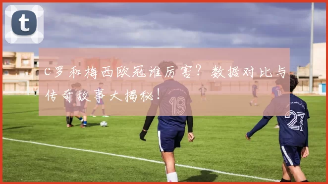c罗和梅西欧冠谁厉害?数据对比与传奇故事大揭秘!
