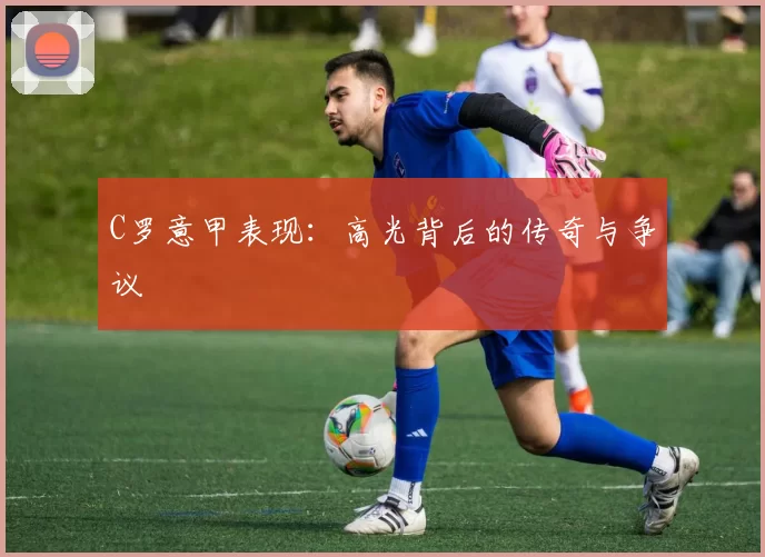 C罗意甲表现：高光背后的传奇与争议