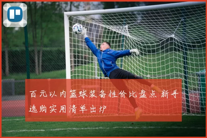 百元以内篮球装备性价比盘点 新手选购实用清单出炉