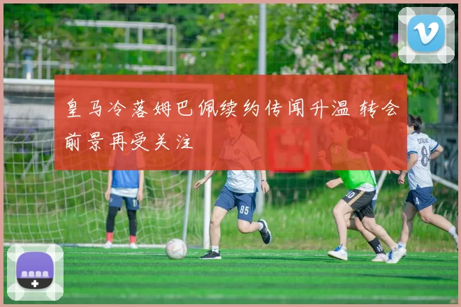 皇马冷落姆巴佩续约传闻升温 转会前景再受关注