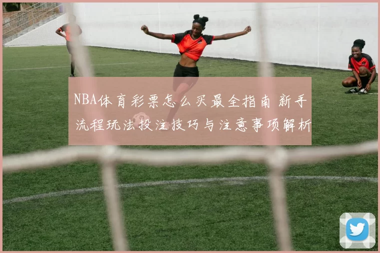 NBA体育彩票怎么买最全指南 新手流程玩法投注技巧与注意事项解析