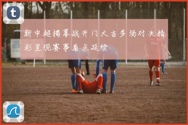 新中超揭幕战开门大吉多场对决精彩呈现赛事看点延续