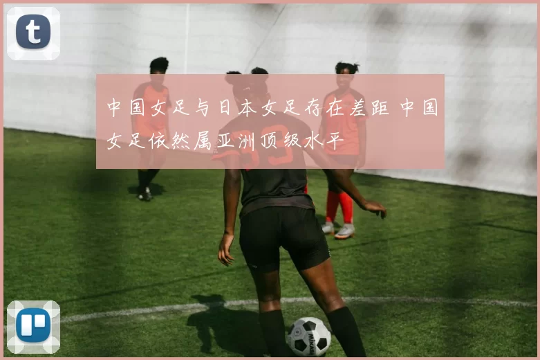 中国女足与日本女足存在差距 中国女足依然属亚洲顶级水平